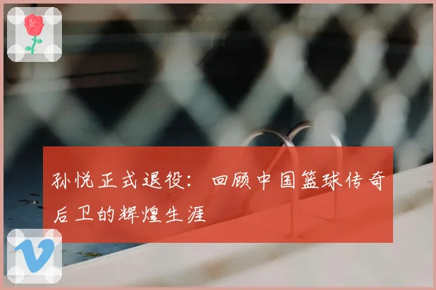 孙悦正式退役：回顾中国篮球传奇后卫的辉煌生涯