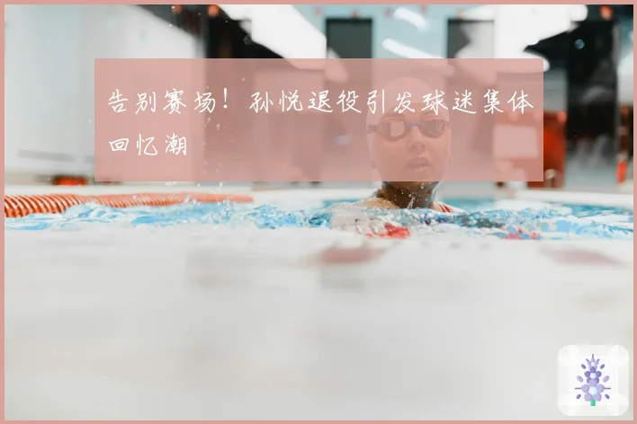 告别赛场!孙悦退役引发球迷集体回忆潮