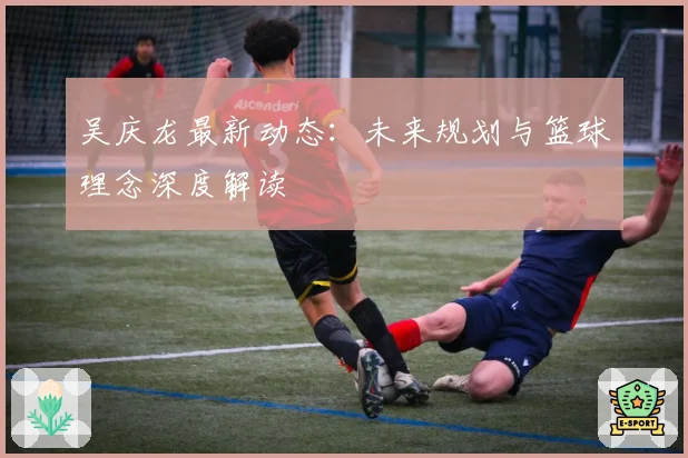 吴庆龙最新动态：未来规划与篮球理念深度解读