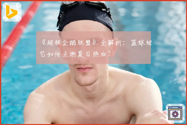 《超级企鹅联盟》全解析：篮球综艺如何点燃夏日热血？
