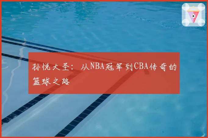 孙悦大圣：从NBA冠军到CBA传奇的篮球之路