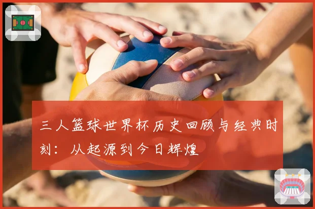 三人篮球世界杯历史回顾与经典时刻：从起源到今日辉煌