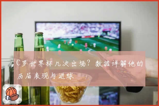 C罗世界杯几次出场？数据详解他的历届表现与进球