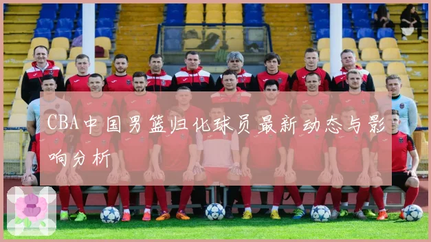 CBA中国男篮归化球员最新动态与影响分析