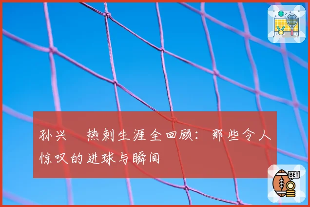 孙兴慜热刺生涯全回顾：那些令人惊叹的进球与瞬间