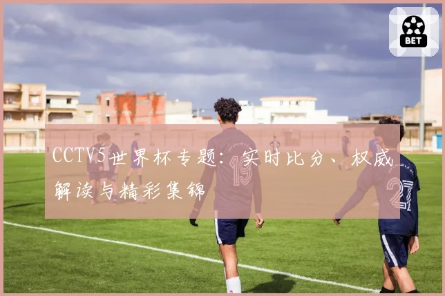 CCTV5世界杯专题：实时比分、权威解读与精彩集锦