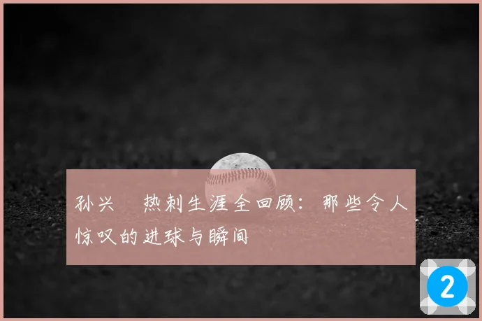孙兴慜热刺生涯全回顾：那些令人惊叹的进球与瞬间