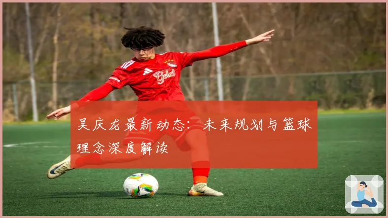 吴庆龙最新动态：未来规划与篮球理念深度解读