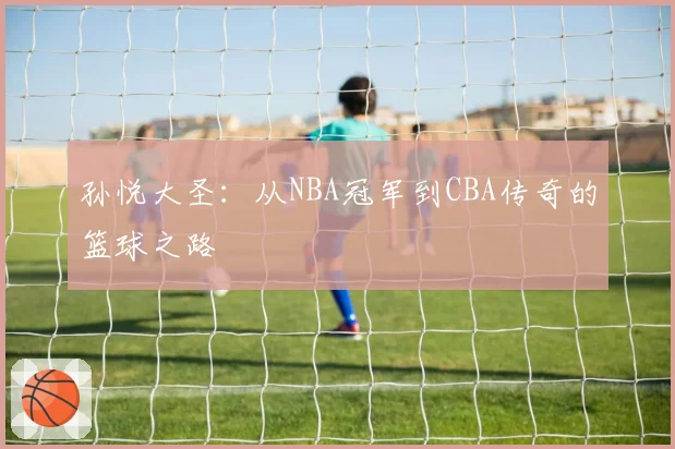 孙悦大圣：从NBA冠军到CBA传奇的篮球之路